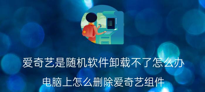 爱奇艺是随机软件卸载不了怎么办 电脑上怎么删除爱奇艺组件？